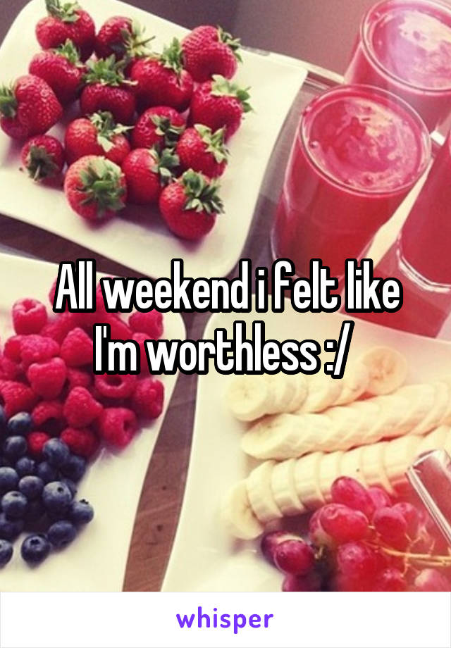 All weekend i felt like I'm worthless :/ 