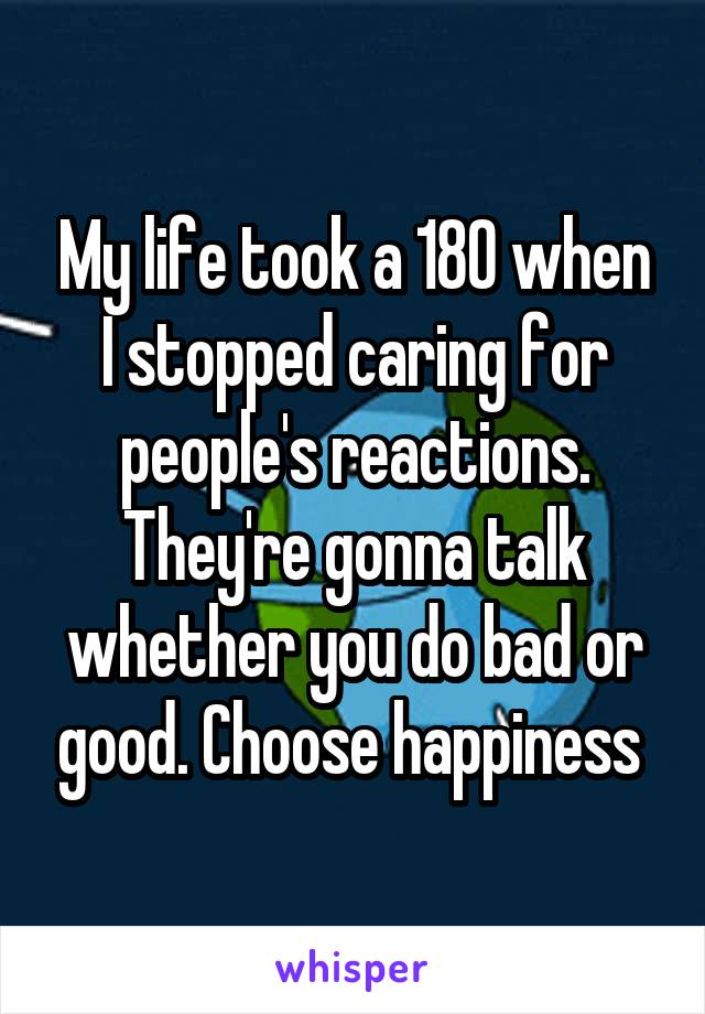 My life took a 180 when I stopped caring for people's reactions. They're gonna talk whether you do bad or good. Choose happiness 