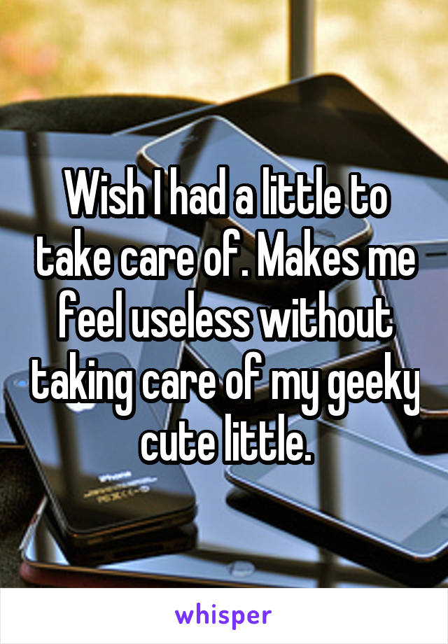Wish I had a little to take care of. Makes me feel useless without taking care of my geeky cute little.