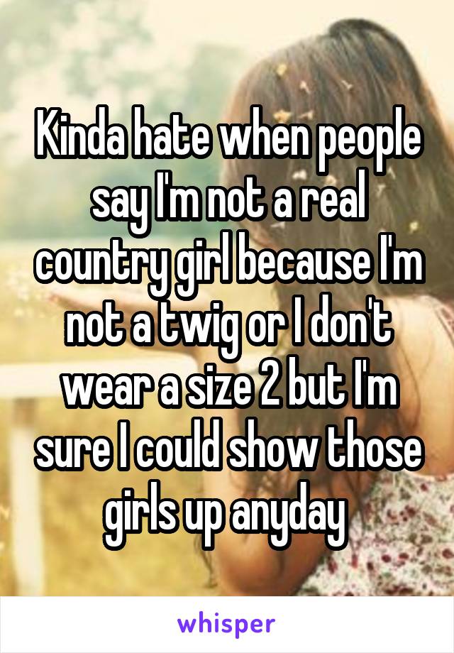 Kinda hate when people say I'm not a real country girl because I'm not a twig or I don't wear a size 2 but I'm sure I could show those girls up anyday 