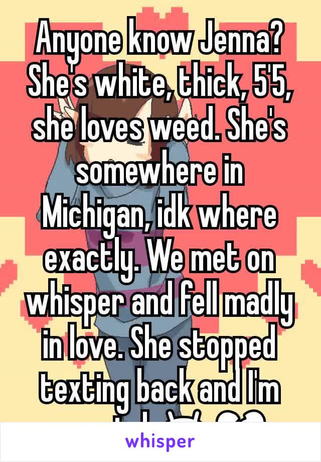 Anyone know Jenna? She's white, thick, 5'5, she loves weed. She's somewhere in Michigan, idk where exactly. We met on whisper and fell madly in love. She stopped texting back and I'm worried 😫💔