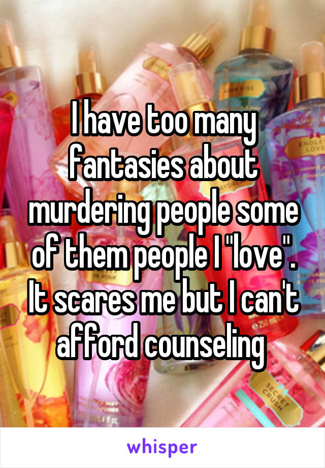 I have too many fantasies about murdering people some of them people I "love". It scares me but I can't afford counseling 