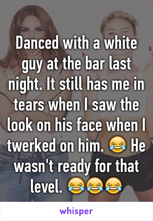 Danced with a white guy at the bar last night. It still has me in tears when I saw the look on his face when I twerked on him. 😂 He wasn't ready for that level. 😂😂😂