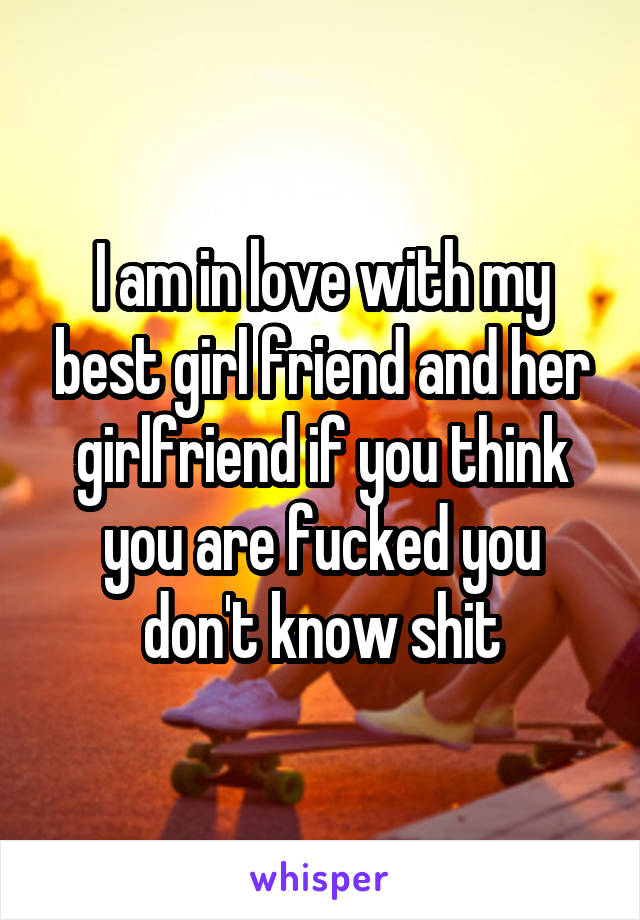 I am in love with my best girl friend and her girlfriend if you think you are fucked you don't know shit