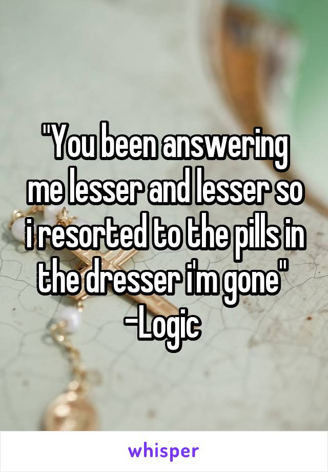 "You been answering me lesser and lesser so i resorted to the pills in the dresser i'm gone" 
-Logic 