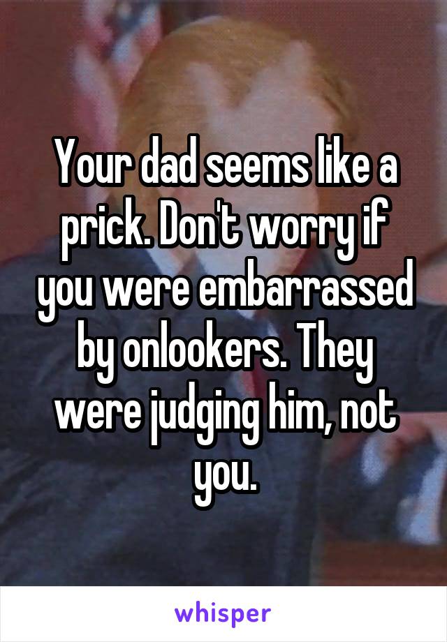 Your dad seems like a prick. Don't worry if you were embarrassed by onlookers. They were judging him, not you.