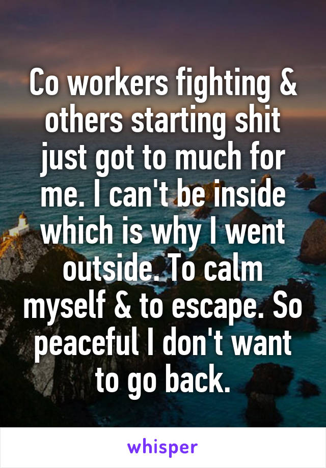 Co workers fighting & others starting shit just got to much for me. I can't be inside which is why I went outside. To calm myself & to escape. So peaceful I don't want to go back.