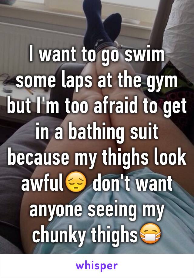 I want to go swim some laps at the gym but I'm too afraid to get in a bathing suit because my thighs look awful😔 don't want anyone seeing my chunky thighs😷
