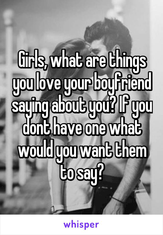 Girls, what are things you love your boyfriend saying about you? If you dont have one what would you want them to say?