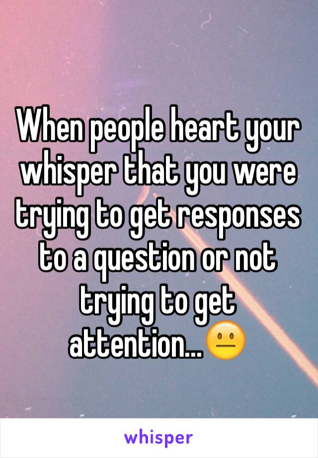 When people heart your whisper that you were trying to get responses to a question or not trying to get attention...😐
