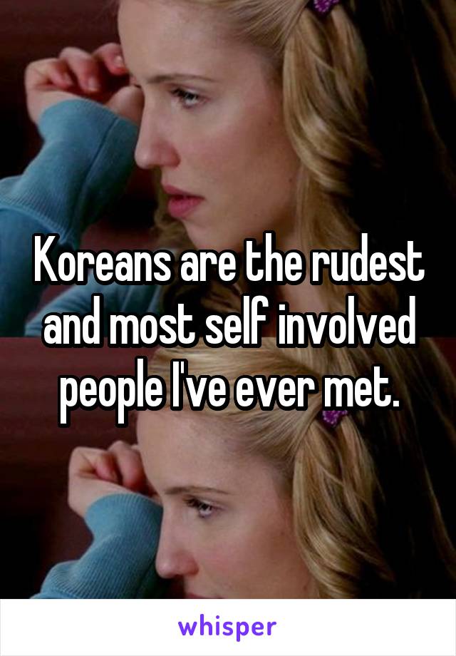 Koreans are the rudest and most self involved people I've ever met.