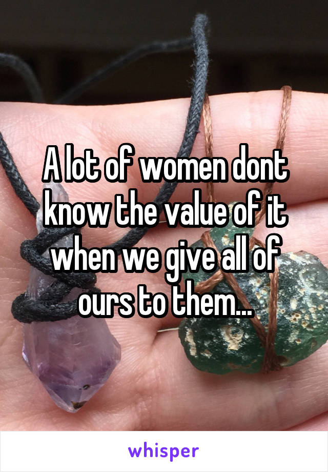 A lot of women dont know the value of it when we give all of ours to them...