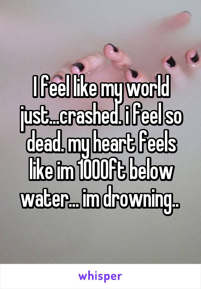 I feel like my world just...crashed. i feel so dead. my heart feels like im 1000ft below water... im drowning.. 
