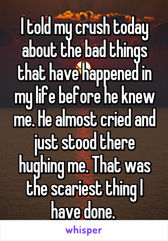 I told my crush today about the bad things that have happened in my life before he knew me. He almost cried and just stood there hughing me. That was the scariest thing I have done. 