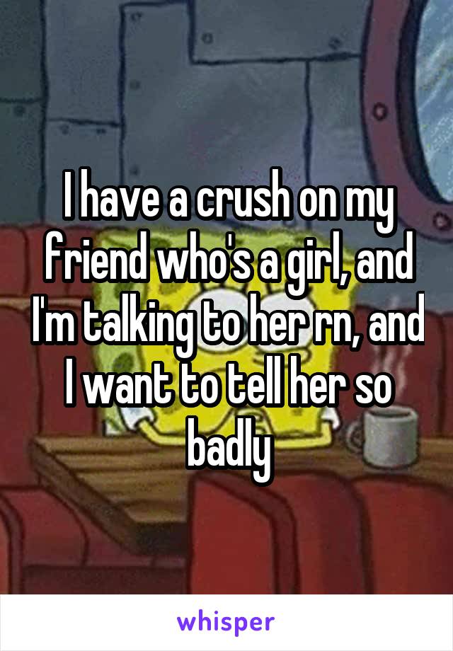 I have a crush on my friend who's a girl, and I'm talking to her rn, and I want to tell her so badly