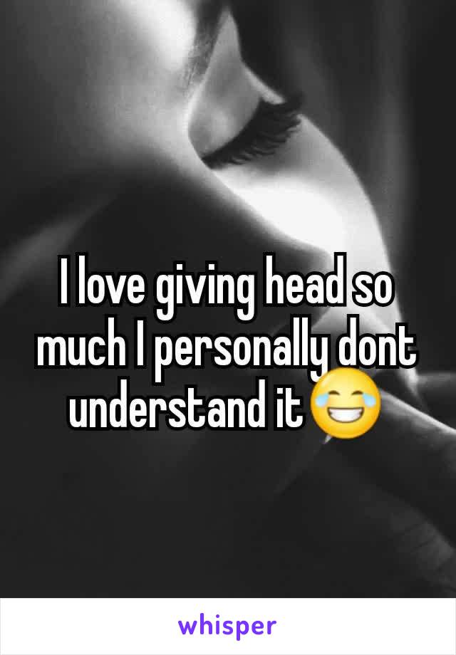 I love giving head so much I personally dont understand it😂