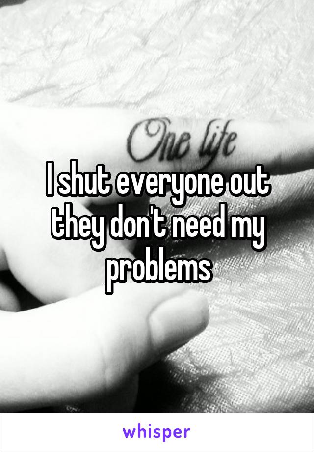 I shut everyone out they don't need my problems