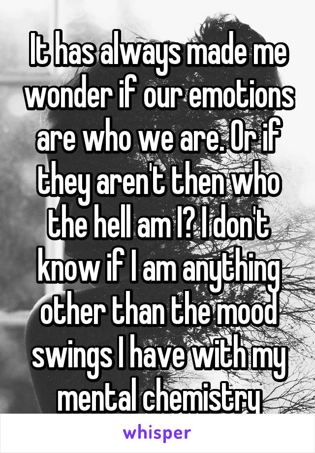 It has always made me wonder if our emotions are who we are. Or if they aren't then who the hell am I? I don't know if I am anything other than the mood swings I have with my mental chemistry