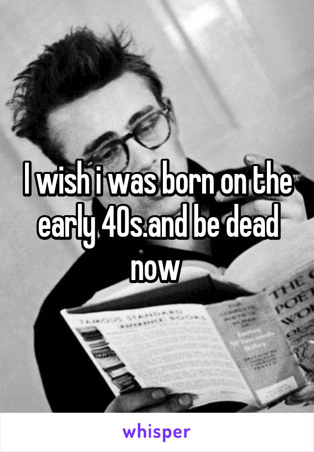 I wish i was born on the early 40s.and be dead now 