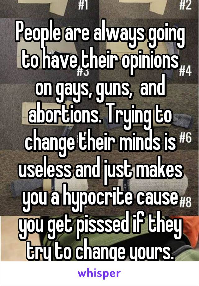 People are always going to have their opinions on gays, guns,  and abortions. Trying to change their minds is useless and just makes you a hypocrite cause you get pisssed if they try to change yours.