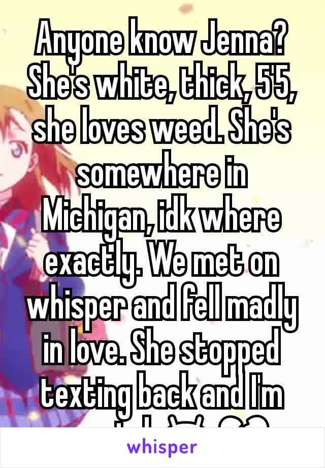 Anyone know Jenna? She's white, thick, 5'5, she loves weed. She's somewhere in Michigan, idk where exactly. We met on whisper and fell madly in love. She stopped texting back and I'm worried 😫💔