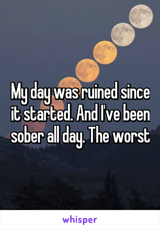 My day was ruined since it started. And I've been sober all day. The worst