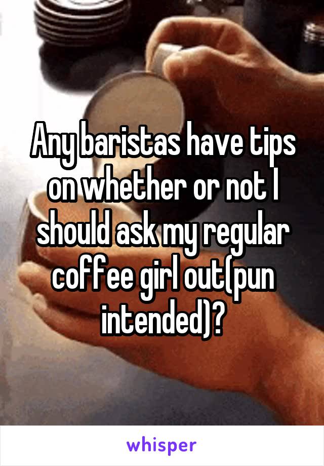 Any baristas have tips on whether or not I should ask my regular coffee girl out(pun intended)?