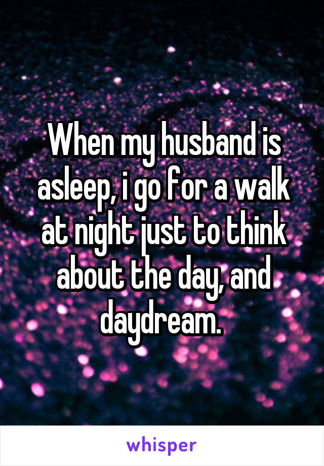 When my husband is asleep, i go for a walk at night just to think about the day, and daydream. 