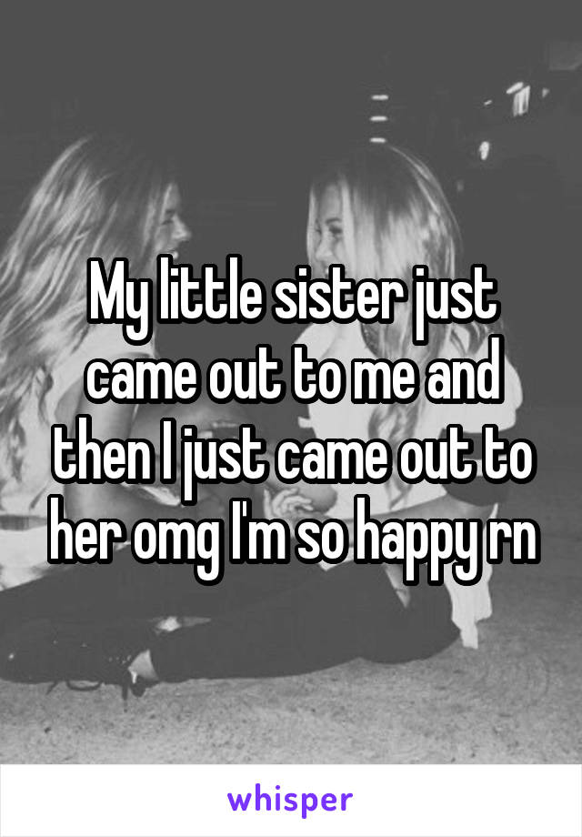 My little sister just came out to me and then I just came out to her omg I'm so happy rn