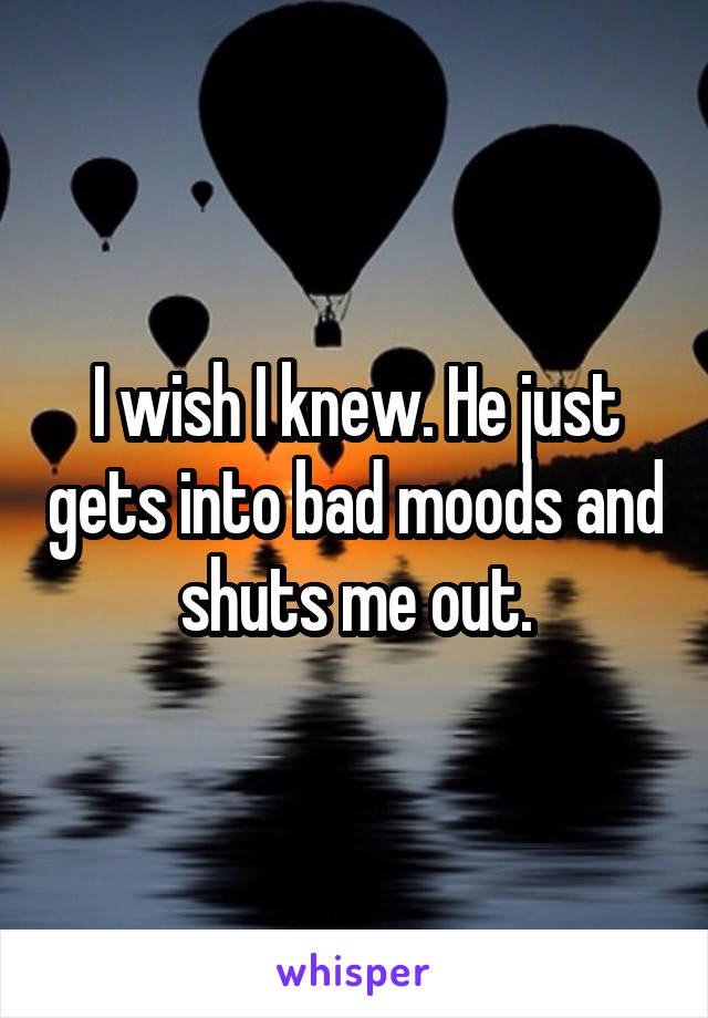 I wish I knew. He just gets into bad moods and shuts me out.