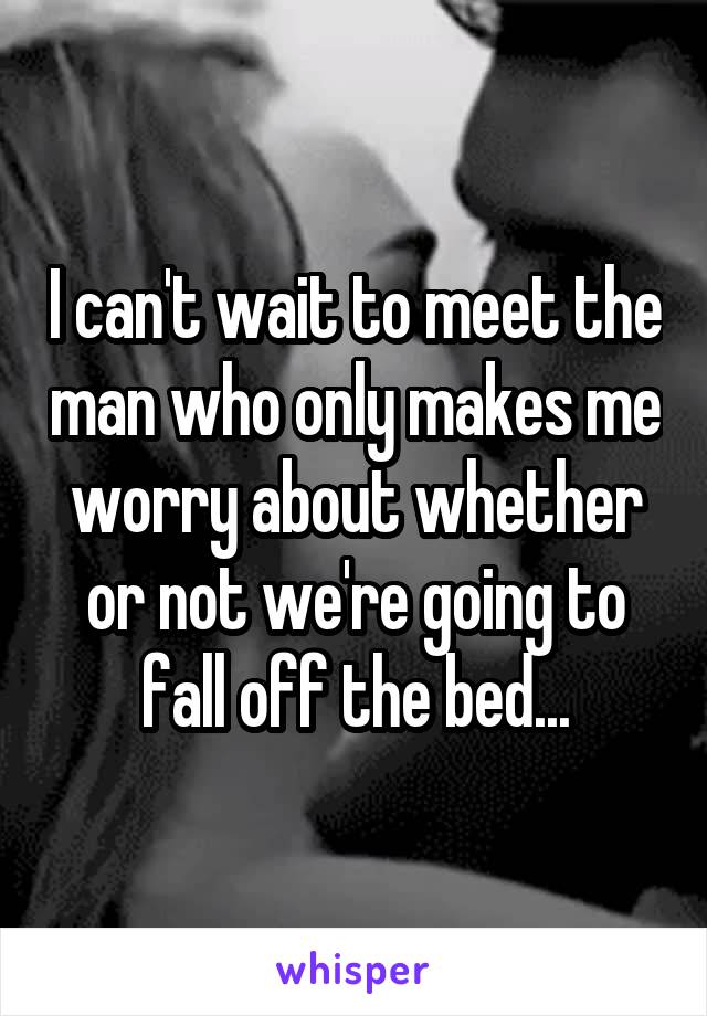 I can't wait to meet the man who only makes me worry about whether or not we're going to fall off the bed...