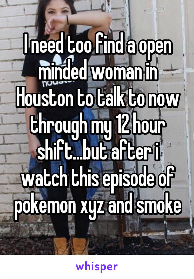 I need too find a open minded woman in Houston to talk to now through my 12 hour shift...but after i watch this episode of pokemon xyz and smoke 