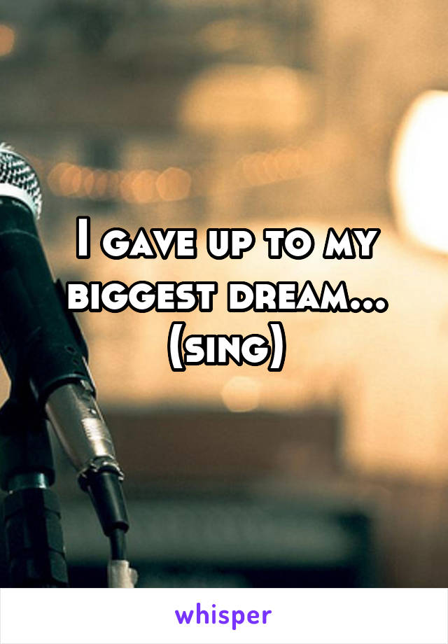 I gave up to my biggest dream... (sing)
