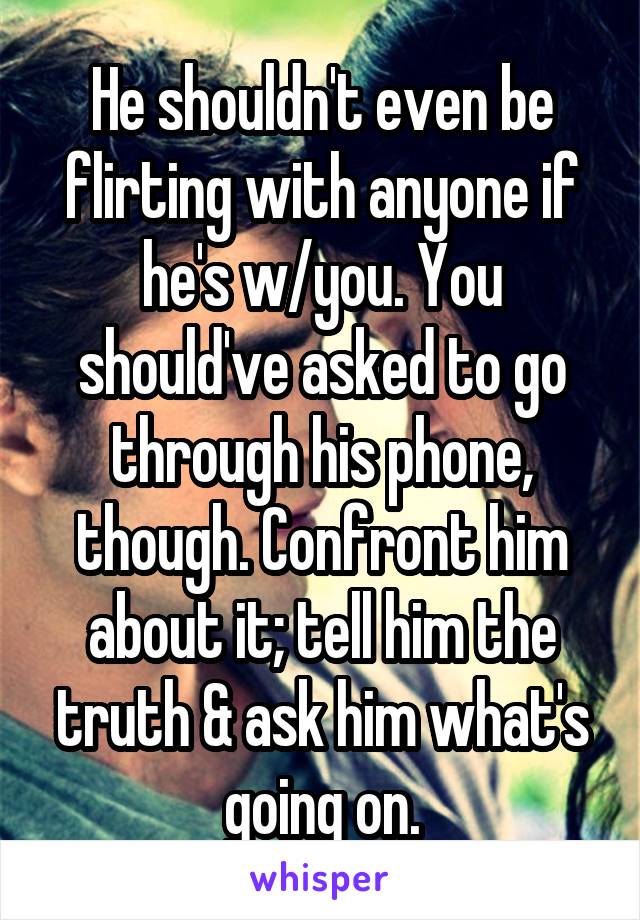 He shouldn't even be flirting with anyone if he's w/you. You should've asked to go through his phone, though. Confront him about it; tell him the truth & ask him what's going on.
