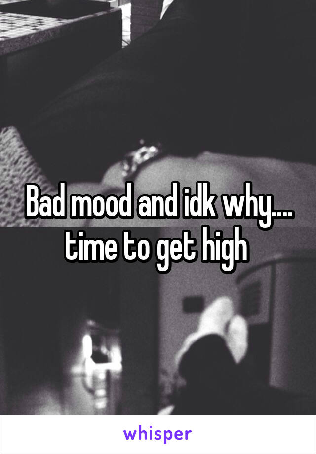 Bad mood and idk why.... time to get high 