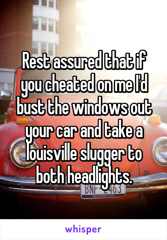 Rest assured that if you cheated on me I'd bust the windows out your car and take a louisville slugger to both headlights.