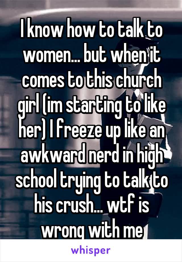 I know how to talk to women... but when it comes to this church girl (im starting to like her) I freeze up like an awkward nerd in high school trying to talk to his crush... wtf is wrong with me