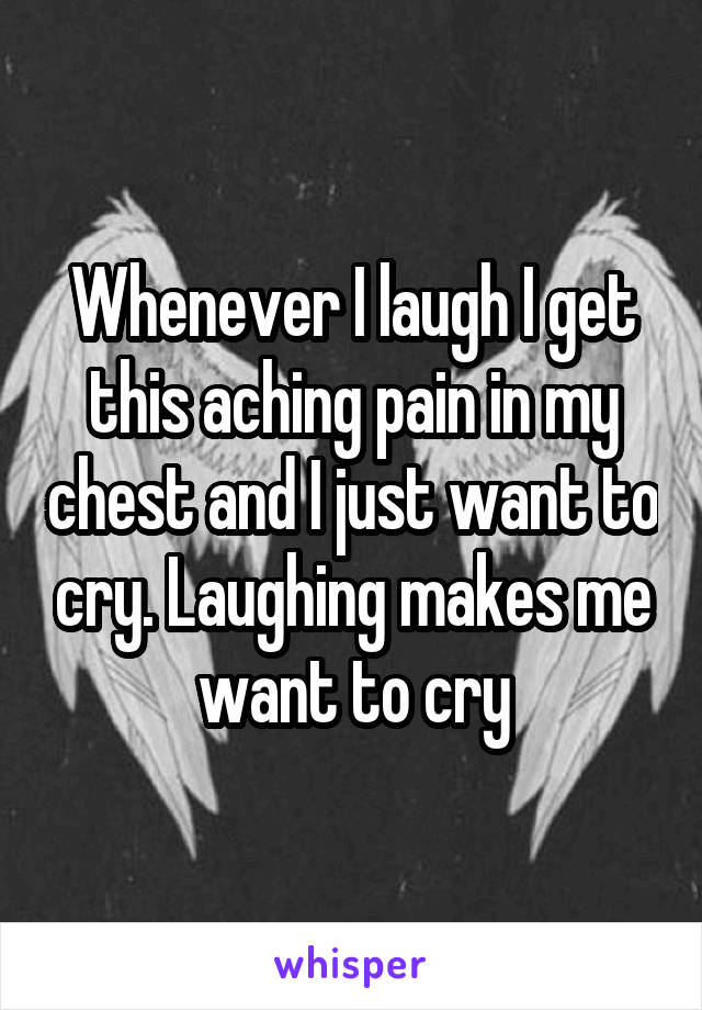 Whenever I laugh I get this aching pain in my chest and I just want to cry. Laughing makes me want to cry