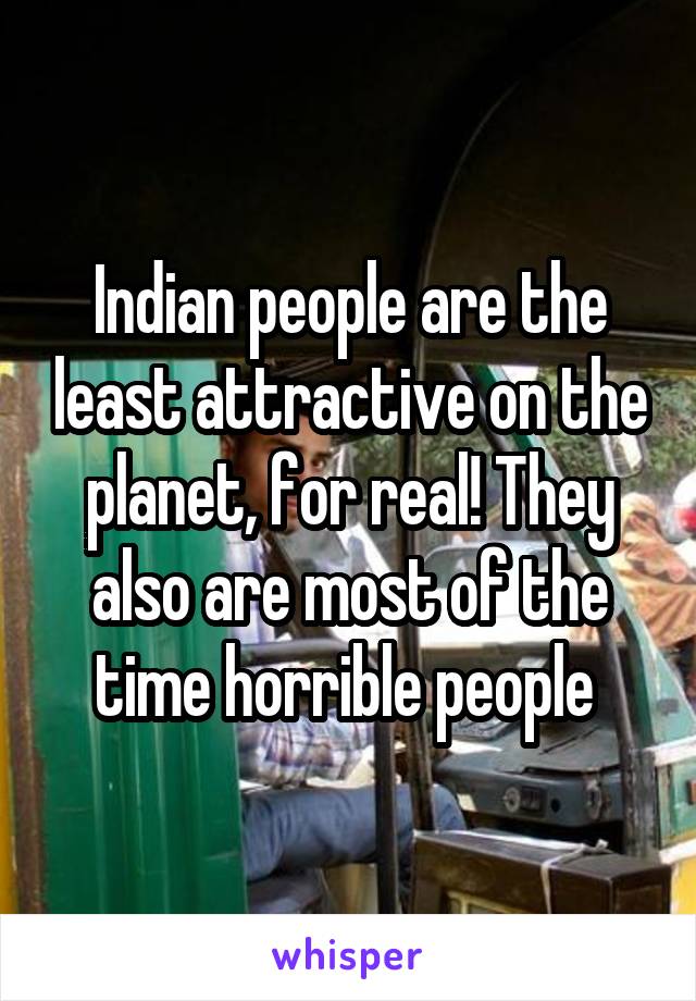 Indian people are the least attractive on the planet, for real! They also are most of the time horrible people 
