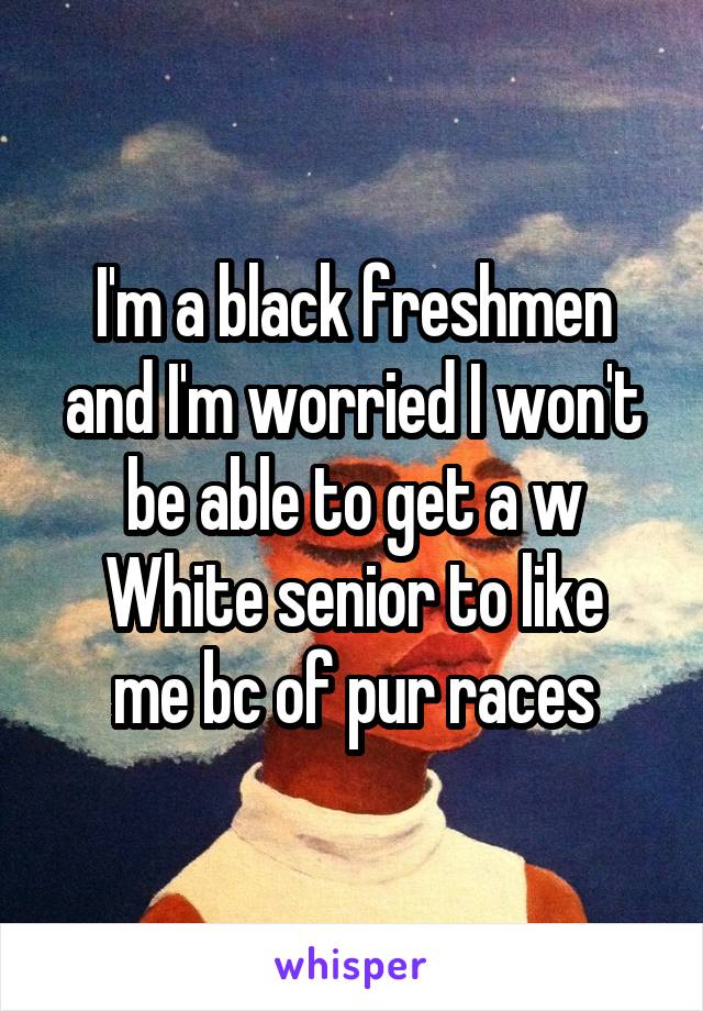 I'm a black freshmen and I'm worried I won't be able to get a w
White senior to like me bc of pur races