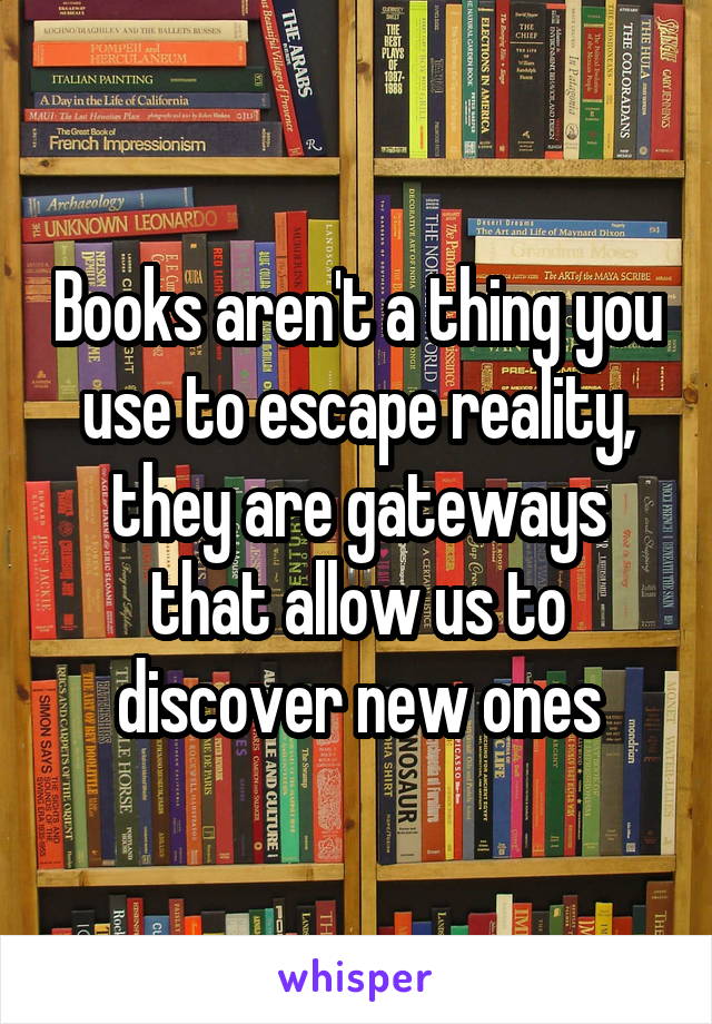 Books aren't a thing you use to escape reality, they are gateways that allow us to discover new ones