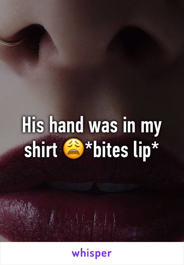 His hand was in my shirt 😩*bites lip*