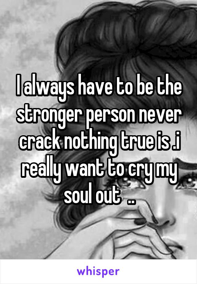 I always have to be the stronger person never crack nothing true is .i really want to cry my soul out  ..