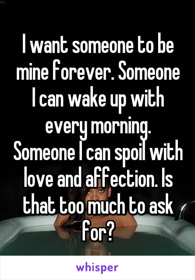 I want someone to be mine forever. Someone I can wake up with every morning. Someone I can spoil with love and affection. Is that too much to ask for?