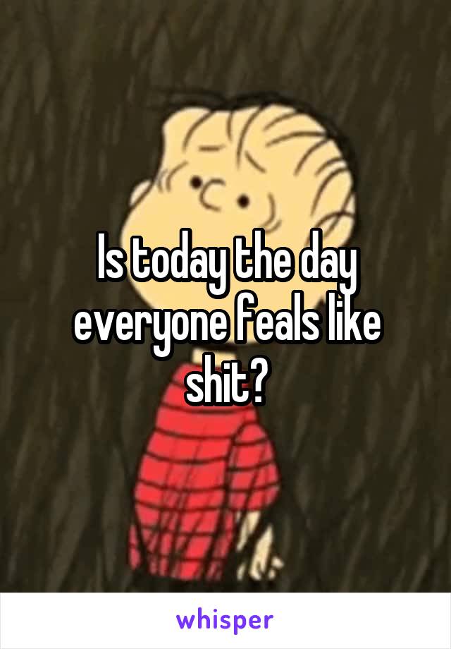 Is today the day everyone feals like shit?