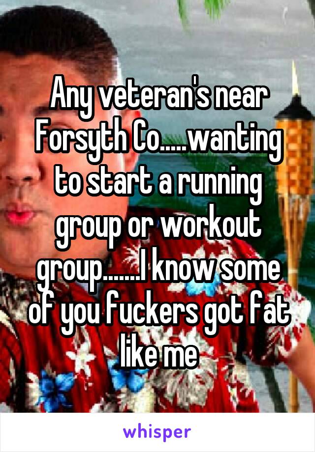 Any veteran's near Forsyth Co.....wanting to start a running group or workout group.......I know some of you fuckers got fat like me
