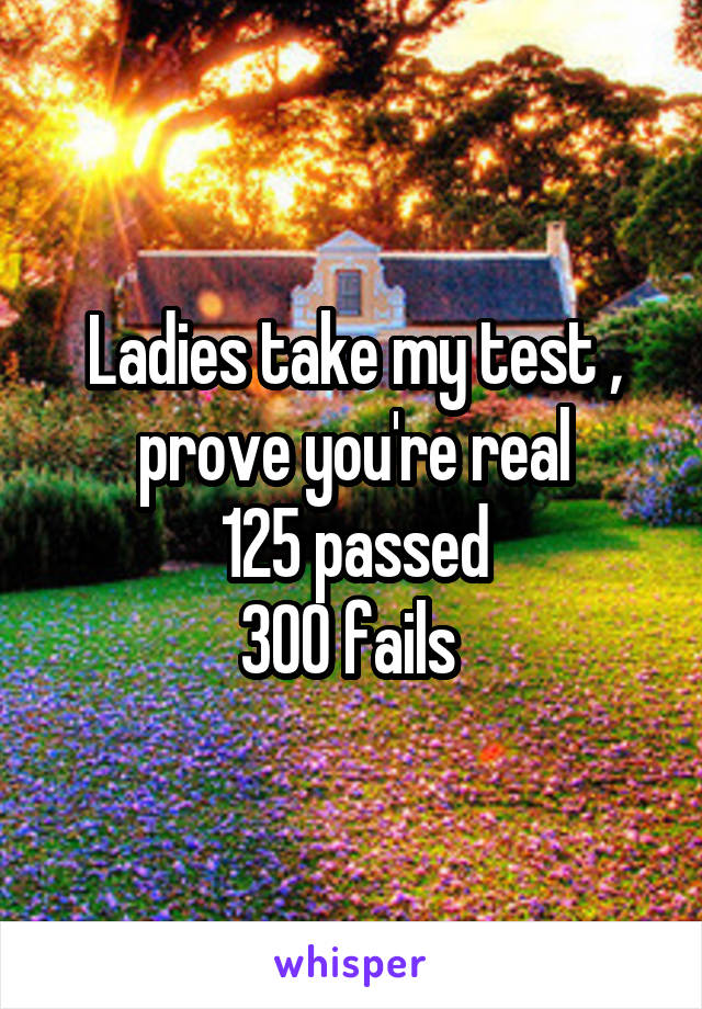 Ladies take my test , prove you're real
125 passed
300 fails 