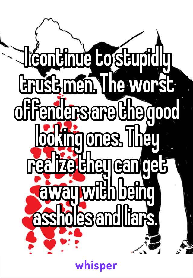 I continue to stupidly trust men. The worst offenders are the good looking ones. They realize they can get away with being assholes and liars. 