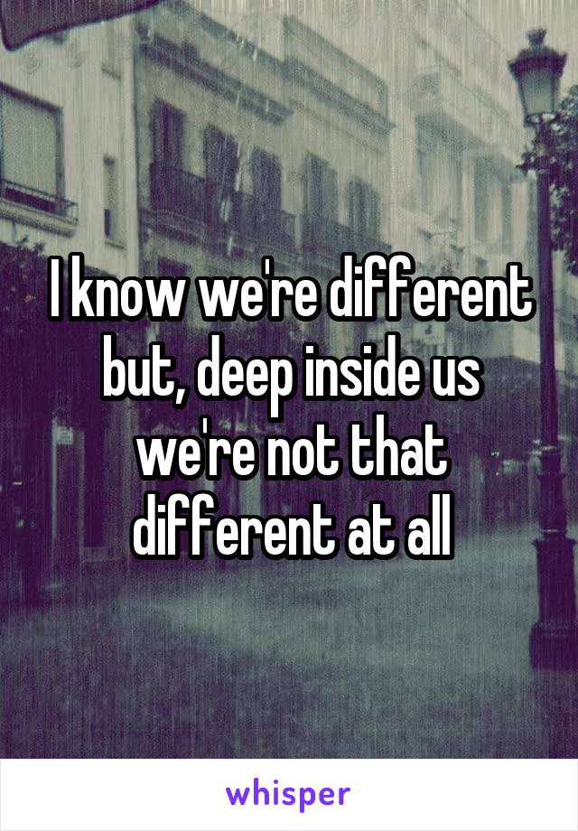 I know we're different but, deep inside us we're not that different at all