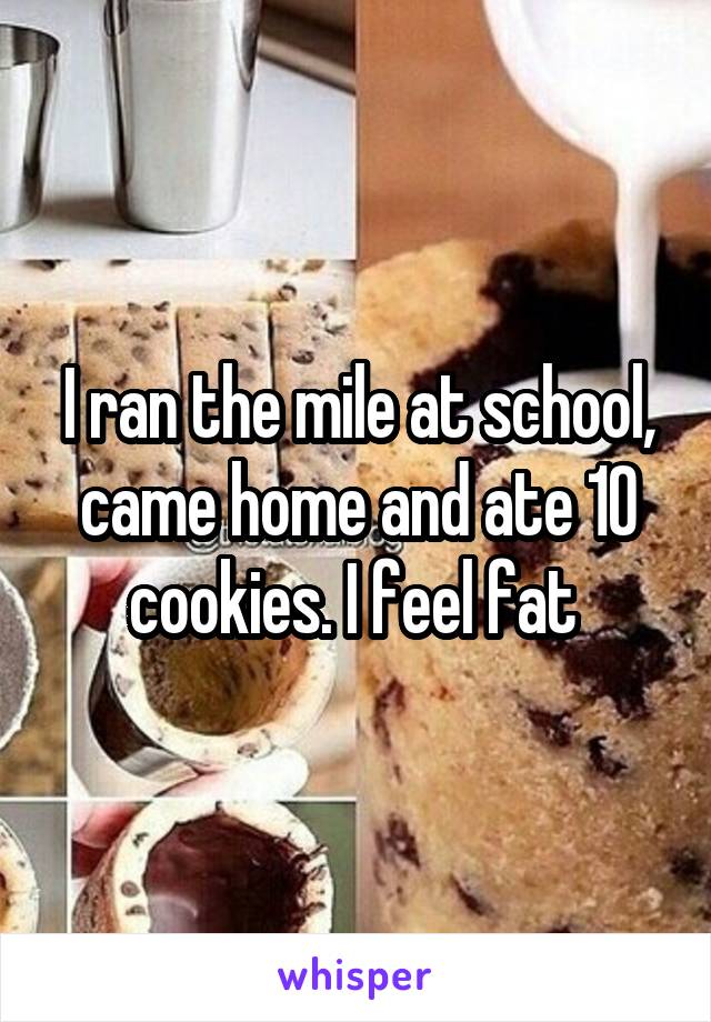 I ran the mile at school, came home and ate 10 cookies. I feel fat 